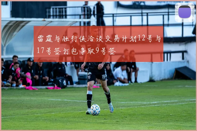雷霆与独行侠洽谈交易计划12号与17号签打包争取9号签