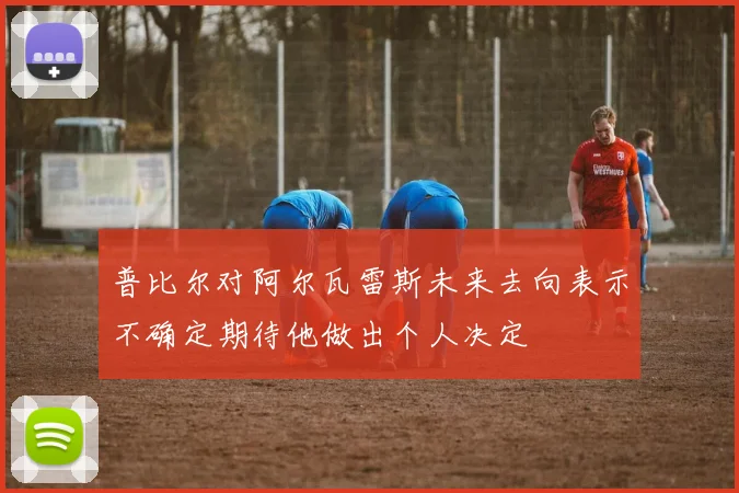 普比尔对阿尔瓦雷斯未来去向表示不确定期待他做出个人决定