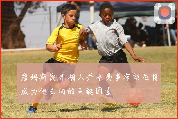 詹姆斯离开湖人并非易事布朗尼将成为他去向的关键因素