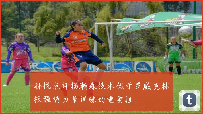 孙悦点评杨瀚森技术优于罗威克林根强调力量训练的重要性