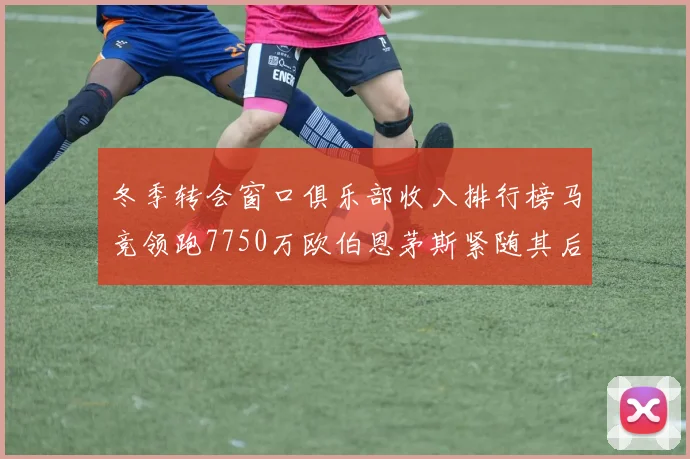 冬季转会窗口俱乐部收入排行榜马竞领跑7750万欧伯恩茅斯紧随其后7200万欧