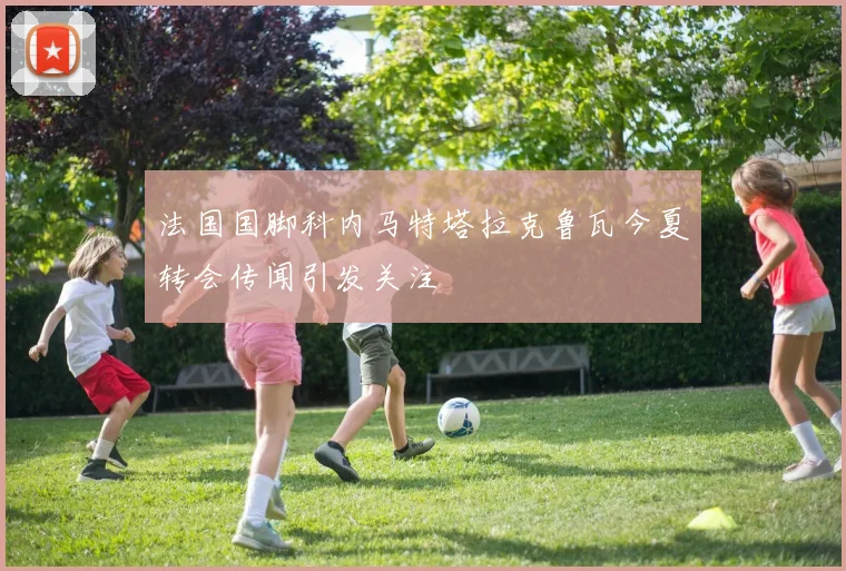 法国国脚科内马特塔拉克鲁瓦今夏转会传闻引发关注