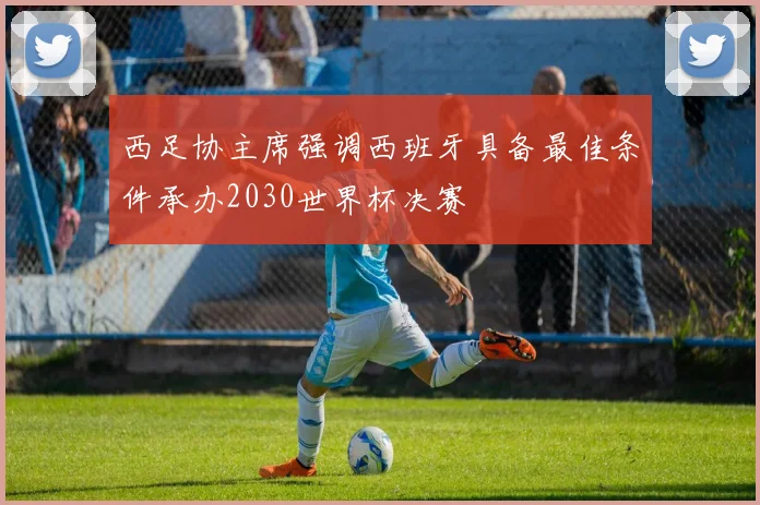西足协主席强调西班牙具备最佳条件承办2030世界杯决赛