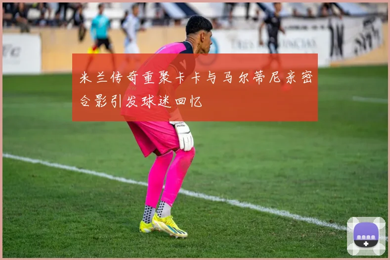 米兰传奇重聚卡卡与马尔蒂尼亲密合影引发球迷回忆