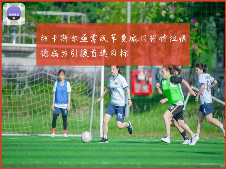 纽卡斯尔亟需改革曼城门将特拉福德成为引援首选目标