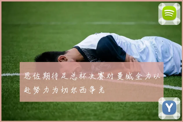 恩佐期待足总杯决赛对曼城全力以赴努力为切尔西争光