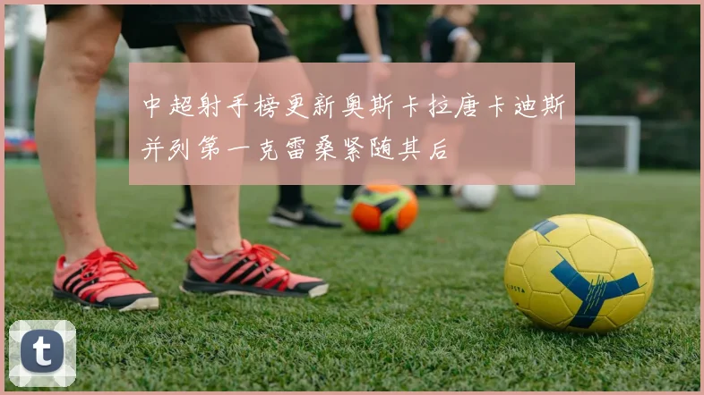 中超射手榜更新奥斯卡拉唐卡迪斯并列第一克雷桑紧随其后