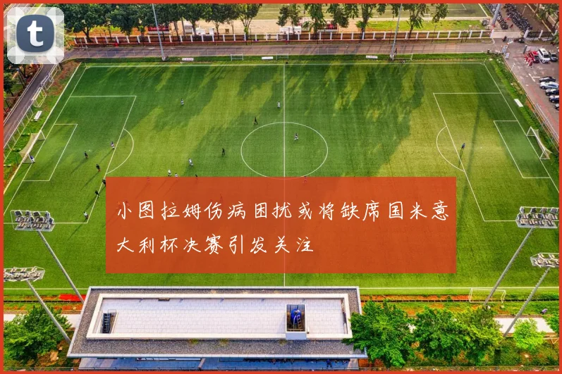 小图拉姆伤病困扰或将缺席国米意大利杯决赛引发关注