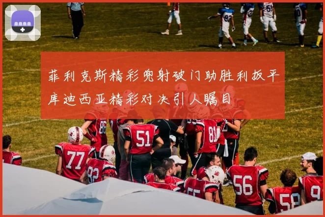 菲利克斯精彩兜射破门助胜利扳平库迪西亚精彩对决引人瞩目