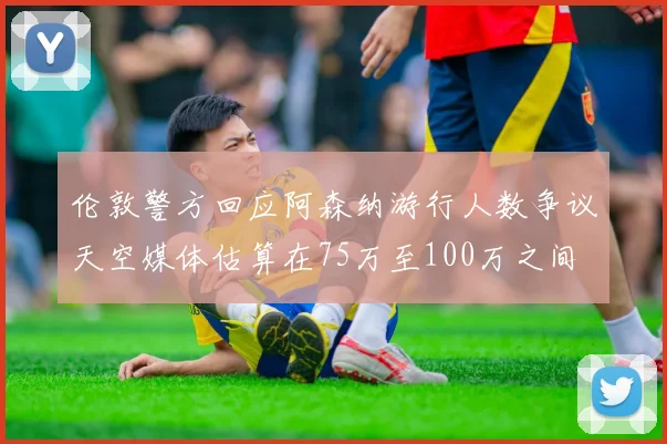 伦敦警方回应阿森纳游行人数争议天空媒体估算在75万至100万之间