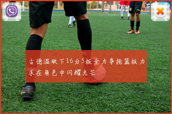 古德温砍下16分5板全力争抢篮板力求在角色中闪耀光芒