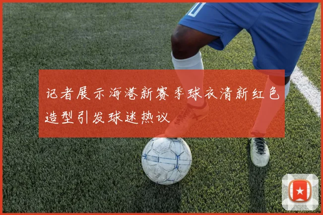 记者展示海港新赛季球衣清新红色造型引发球迷热议
