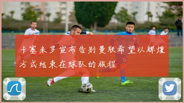 卡塞米罗宣布告别曼联希望以辉煌方式结束在球队的旅程
