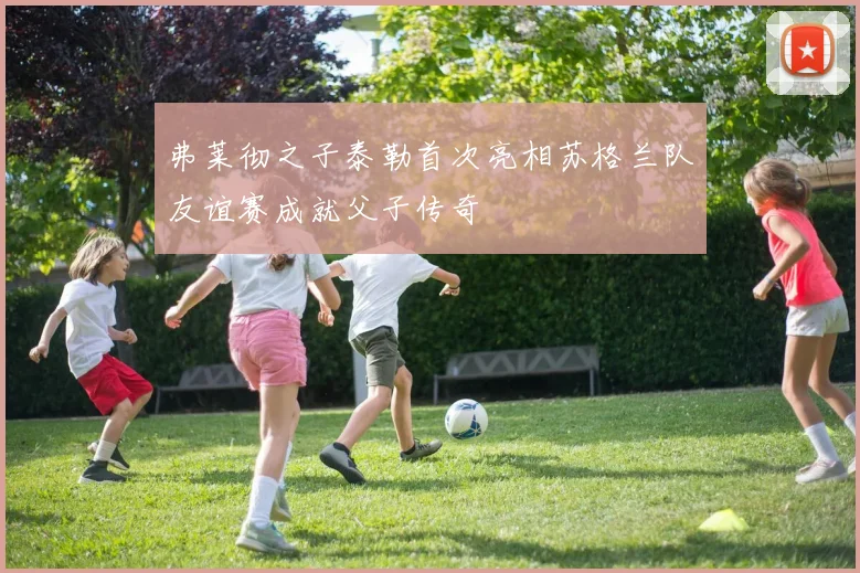 弗莱彻之子泰勒首次亮相苏格兰队友谊赛成就父子传奇