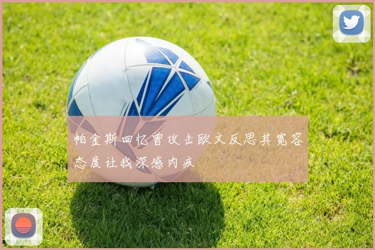 帕金斯回忆曾攻击欧文反思其宽容态度让我深感内疚