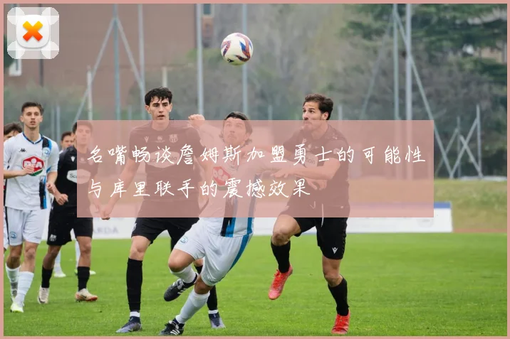 名嘴畅谈詹姆斯加盟勇士的可能性与库里联手的震撼效果